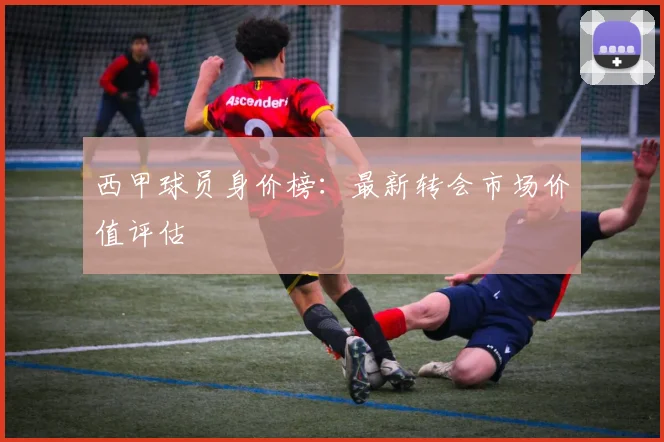 西甲球员身价榜：最新转会市场价值评估