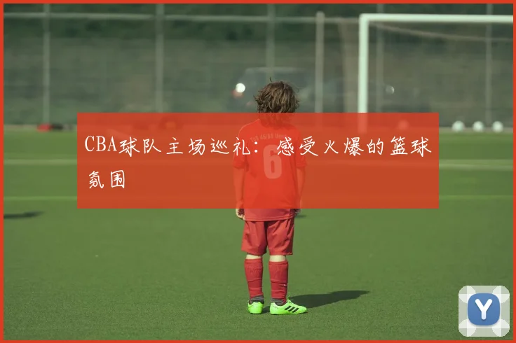 CBA球队主场巡礼：感受火爆的篮球氛围