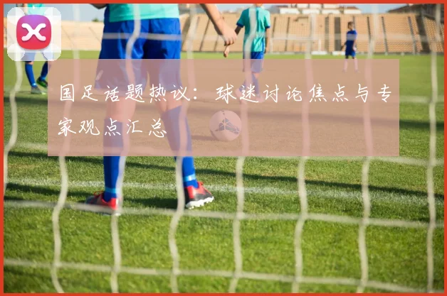 国足话题热议:球迷讨论焦点与专家观点汇总