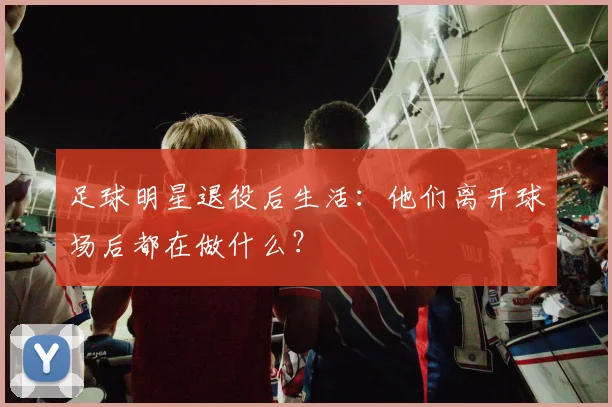 足球明星退役后生活:他们离开球场后都在做什么?