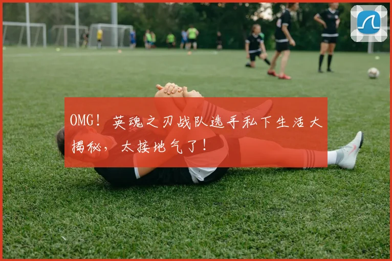 OMG!英魂之刃战队选手私下生活大揭秘,太接地气了!