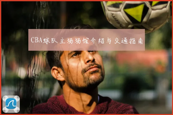 CBA球队主场场馆介绍与交通指南