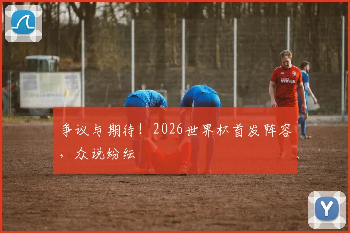 争议与期待！2026世界杯首发阵容，众说纷纭