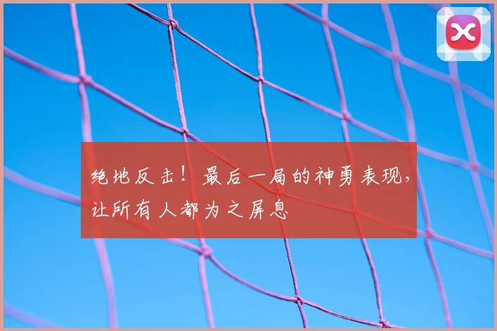 绝地反击!最后一局的神勇表现,让所有人都为之屏息
