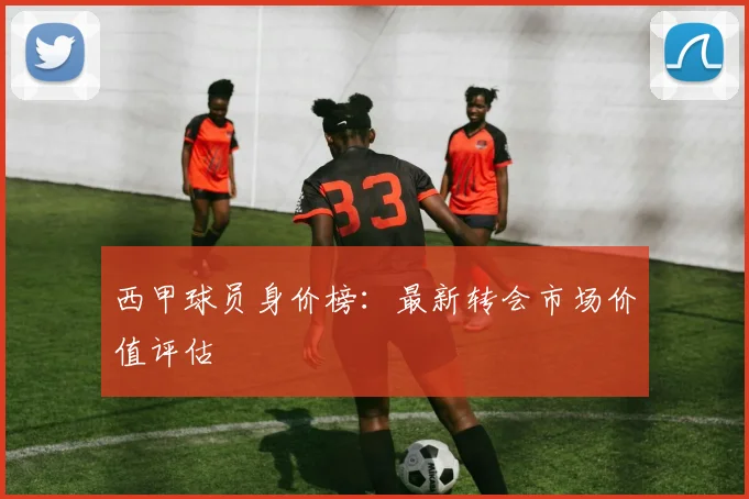 西甲球员身价榜:最新转会市场价值评估