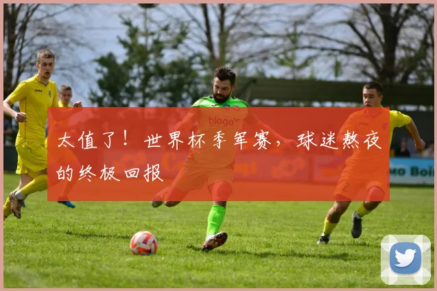 太值了!世界杯季军赛,球迷熬夜的终极回报