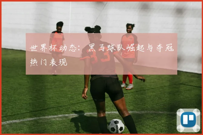 世界杯动态：黑马球队崛起与夺冠热门表现