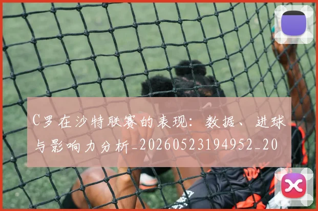 C罗在沙特联赛的表现：数据、进球与影响力分析_20260523194952_20260606165347