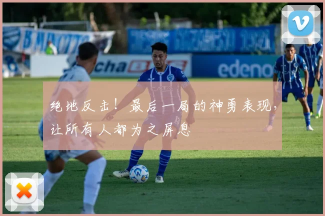 绝地反击!最后一局的神勇表现,让所有人都为之屏息